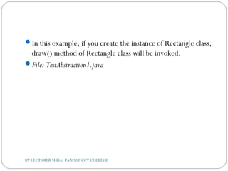 In this example, if you create the instance of Rectangle class,
draw() method of Rectangle class will be invoked.
File: TestAbstraction1.java
BY LECTURER SURAJ PANDEY CCT COLLEGE
 
