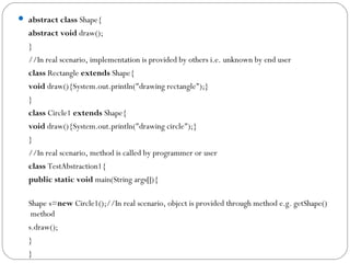  abstract class Shape{  
abstract void draw();  
}  
//In real scenario, implementation is provided by others i.e. unknown by end user  
class Rectangle extends Shape{  
void draw(){System.out.println("drawing rectangle");}  
}    
class Circle1 extends Shape{  
void draw(){System.out.println("drawing circle");}  
}    
//In real scenario, method is called by programmer or user  
class TestAbstraction1{  
public static void main(String args[]){  
Shape s=new Circle1();//In real scenario, object is provided through method e.g. getShape()
 method  
s.draw();  
}  
}  
 