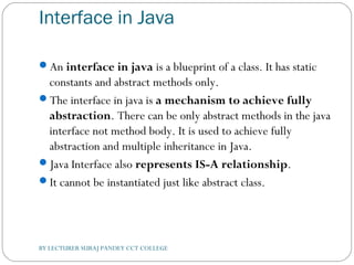 Interface in Java
An interface in java is a blueprint of a class. It has static
constants and abstract methods only.
The interface in java is a mechanism to achieve fully
abstraction. There can be only abstract methods in the java
interface not method body. It is used to achieve fully
abstraction and multiple inheritance in Java.
Java Interface also represents IS-A relationship.
It cannot be instantiated just like abstract class.
BY LECTURER SURAJ PANDEY CCT COLLEGE
 