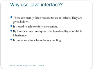 Why use Java interface?
There are mainly three reasons to use interface. They are
given below.
It is used to achieve fully abstraction.
By interface, we can support the functionality of multiple
inheritance.
It can be used to achieve loose coupling.
BY LECTURER SURAJ PANDEY CCT COLLEGE
 