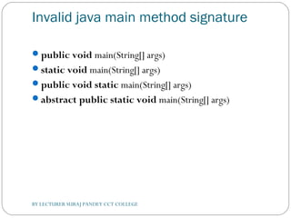 Invalid java main method signature
public void main(String[] args)  
static void main(String[] args)  
public void static main(String[] args)  
abstract public static void main(String[] args)  
BY LECTURER SURAJ PANDEY CCT COLLEGE
 