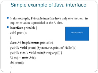 Simple example of Java interface
In this example, Printable interface have only one method, its
implementation is provided in the A class.
interface printable{  
void print();  
}    
class A6 implements printable{  
public void print(){System.out.println("Hello");}    
public static void main(String args[]){  
A6 obj = new A6();  
obj.print();  
 }  
Output:Hello
 