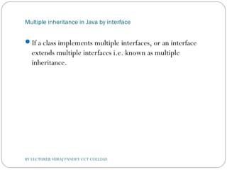 Multiple inheritance in Java by interface
If a class implements multiple interfaces, or an interface
extends multiple interfaces i.e. known as multiple
inheritance.
BY LECTURER SURAJ PANDEY CCT COLLEGE
 