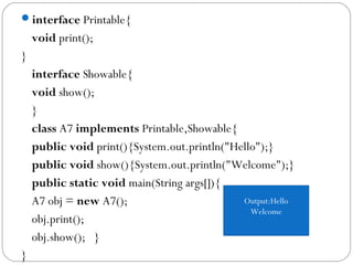 interface Printable{  
void print();  
}    
interface Showable{  
void show();  
}    
class A7 implements Printable,Showable{    
public void print(){System.out.println("Hello");}  
public void show(){System.out.println("Welcome");}    
public static void main(String args[]){  
A7 obj = new A7();  
obj.print();  
obj.show();   }  
}  
Output:Hello
Welcome
 