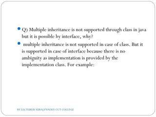 Q) Multiple inheritance is not supported through class in java
but it is possible by interface, why?
 multiple inheritance is not supported in case of class. But it
is supported in case of interface because there is no
ambiguity as implementation is provided by the
implementation class. For example:
BY LECTURER SURAJ PANDEY CCT COLLEGE
 