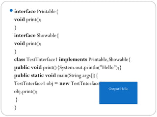 interface Printable{  
void print();  
}  
interface Showable{  
void print();  
}    
class TestTnterface1 implements Printable,Showable{  
public void print(){System.out.println("Hello");}  
public static void main(String args[]){  
TestTnterface1 obj = new TestTnterface1();  
obj.print();  
 }  
}  
Output:Hello
 