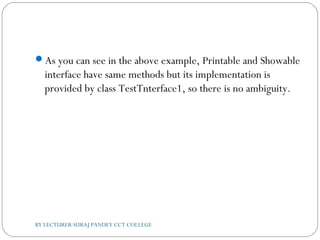 As you can see in the above example, Printable and Showable
interface have same methods but its implementation is
provided by class TestTnterface1, so there is no ambiguity.
BY LECTURER SURAJ PANDEY CCT COLLEGE
 