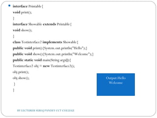  interface Printable{  
void print();  
}  
interface Showable extends Printable{  
void show();  
}  
class Testinterface2 implements Showable{    
public void print(){System.out.println("Hello");}  
public void show(){System.out.println("Welcome");}    
public static void main(String args[]){  
Testinterface2 obj = new Testinterface2();  
obj.print();  
obj.show();  
 }  
}  
BY LECTURER SURAJ PANDEY CCT COLLEGE
Output:Hello
Welcome
 