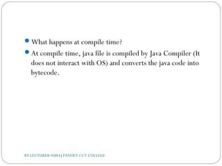 What happens at compile time?
At compile time, java file is compiled by Java Compiler (It
does not interact with OS) and converts the java code into
bytecode.
BY LECTURER SURAJ PANDEY CCT COLLEGE
 