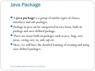 Java Package
A java package is a group of similar types of classes,
interfaces and sub-packages.
Package in java can be categorized in two form, built-in
package and user-defined package.
There are many built-in packages such as java, lang, awt,
javax, swing, net, io, util, sql etc.
Here, we will have the detailed learning of creating and using
user-defined packages.
BY LECTURER SURAJ PANDEY CCT COLLEGE
 
