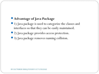 Advantage of Java Package
1) Java package is used to categorize the classes and
interfaces so that they can be easily maintained.
2) Java package provides access protection.
3) Java package removes naming collision.
BY LECTURER SURAJ PANDEY CCT COLLEGE
 