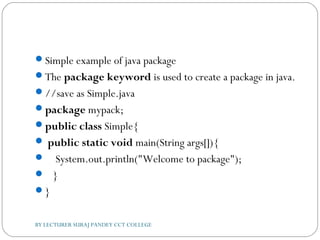 Simple example of java package
The package keyword is used to create a package in java.
//save as Simple.java  
package mypack;  
public class Simple{  
 public static void main(String args[]){  
    System.out.println("Welcome to package");  
   }  
}  
BY LECTURER SURAJ PANDEY CCT COLLEGE
 