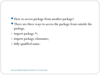 How to access package from another package?
There are three ways to access the package from outside the
package.
1. import package.*;
2. import package.classname;
3. fully qualified name.
BY LECTURER SURAJ PANDEY CCT COLLEGE
 