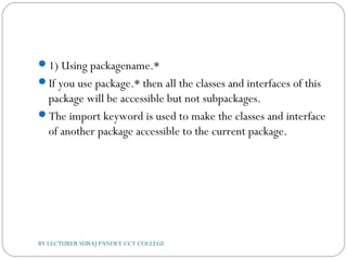 1) Using packagename.*
If you use package.* then all the classes and interfaces of this
package will be accessible but not subpackages.
The import keyword is used to make the classes and interface
of another package accessible to the current package.
BY LECTURER SURAJ PANDEY CCT COLLEGE
 