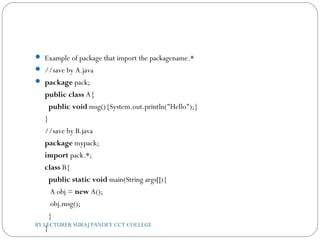  Example of package that import the packagename.*
 //save by A.java  
 package pack;  
public class A{  
  public void msg(){System.out.println("Hello");}  
}  
//save by B.java  
package mypack;  
import pack.*;    
class B{  
  public static void main(String args[]){  
   A obj = new A();  
   obj.msg();  
  }  
}  BY LECTURER SURAJ PANDEY CCT COLLEGE
 
