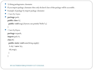  2) Using packagename.classname
 If you import package.classname then only declared class of this package will be accessible.
 Example of package by import package.classname
 //save by A.java    
 package pack;  
public class A{  
  public void msg(){System.out.println("Hello");}  
}  
 //save by B.java  
package mypack;  
import pack.A;    
class B{  
  public static void main(String args[]){  
   A obj = new A();  
   obj.msg();  
  }  
}  
BY LECTURER SURAJ PANDEY CCT COLLEGE
 