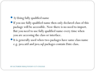 3) Using fully qualified name
If you use fully qualified name then only declared class of this
package will be accessible. Now there is no need to import.
But you need to use fully qualified name every time when
you are accessing the class or interface.
It is generally used when two packages have same class name
e.g. java.util and java.sql packages contain Date class.
BY LECTURER SURAJ PANDEY CCT COLLEGE
 