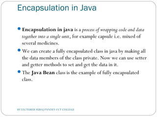 Encapsulation in Java
Encapsulation in java is a process of wrapping code and data
together into a single unit, for example capsule i.e. mixed of
several medicines.
We can create a fully encapsulated class in java by making all
the data members of the class private. Now we can use setter
and getter methods to set and get the data in it.
The Java Bean class is the example of fully encapsulated
class.
BY LECTURER SURAJ PANDEY CCT COLLEGE
 