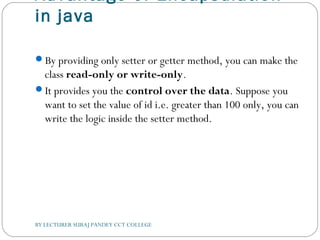 Advantage of Encapsulation
in java
By providing only setter or getter method, you can make the
class read-only or write-only.
It provides you the control over the data. Suppose you
want to set the value of id i.e. greater than 100 only, you can
write the logic inside the setter method.
BY LECTURER SURAJ PANDEY CCT COLLEGE
 