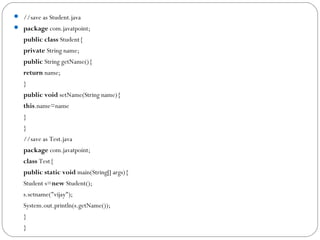  //save as Student.java  
 package com.javatpoint;  
public class Student{  
private String name;     
public String getName(){  
return name;  
}  
public void setName(String name){  
this.name=name  
}  
}  
//save as Test.java  
package com.javatpoint;  
class Test{  
public static void main(String[] args){  
Student s=new Student();  
s.setname("vijay");  
System.out.println(s.getName());  
}  
}  
 