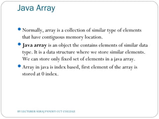 Java Array
Normally, array is a collection of similar type of elements
that have contiguous memory location.
Java array is an object the contains elements of similar data
type. It is a data structure where we store similar elements.
We can store only fixed set of elements in a java array.
Array in java is index based, first element of the array is
stored at 0 index.
BY LECTURER SURAJ PANDEY CCT COLLEGE
 