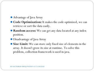Advantage of Java Array
Code Optimization: It makes the code optimized, we can
retrieve or sort the data easily.
Random access: We can get any data located at any index
position.
Disadvantage of Java Array
Size Limit: We can store only fixed size of elements in the
array. It doesn't grow its size at runtime. To solve this
problem, collection framework is used in java.
BY LECTURER SURAJ PANDEY CCT COLLEGE
 