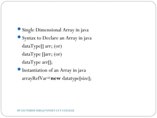 Single Dimensional Array in java
Syntax to Declare an Array in java
dataType[] arr; (or)  
dataType []arr; (or)  
dataType arr[];  
Instantiation of an Array in java
arrayRefVar=new datatype[size];  
BY LECTURER SURAJ PANDEY CCT COLLEGE
 