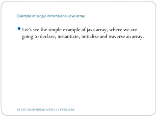 Example of single dimensional java array
Let's see the simple example of java array, where we are
going to declare, instantiate, initialize and traverse an array.
BY LECTURER SURAJ PANDEY CCT COLLEGE
 