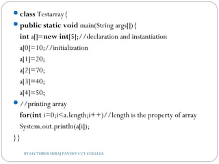 class Testarray{  
public static void main(String args[]){  
int a[]=new int[5];//declaration and instantiation  
a[0]=10;//initialization  
a[1]=20;  
a[2]=70;  
a[3]=40;  
a[4]=50;    
//printing array  
for(int i=0;i<a.length;i++)//length is the property of array  
System.out.println(a[i]);    
}}  
BY LECTURER SURAJ PANDEY CCT COLLEGE
 