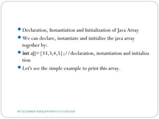 Declaration, Instantiation and Initialization of Java Array
We can declare, instantiate and initialize the java array
together by:
int a[]={33,3,4,5};//declaration, instantiation and initializa
tion  
Let's see the simple example to print this array.
BY LECTURER SURAJ PANDEY CCT COLLEGE
 