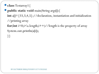 class Testarray1{  
public static void main(String args[]){   
int a[]={33,3,4,5};//declaration, instantiation and initialization  
//printing array  
for(int i=0;i<a.length;i++)//length is the property of array  
System.out.println(a[i]);    
}}  
BY LECTURER SURAJ PANDEY CCT COLLEGE
 