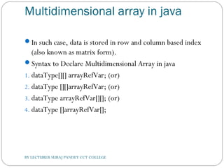 Multidimensional array in java
In such case, data is stored in row and column based index
(also known as matrix form).
Syntax to Declare Multidimensional Array in java
1. dataType[][] arrayRefVar; (or)  
2. dataType [][]arrayRefVar; (or)  
3. dataType arrayRefVar[][]; (or)  
4. dataType []arrayRefVar[];   
BY LECTURER SURAJ PANDEY CCT COLLEGE
 