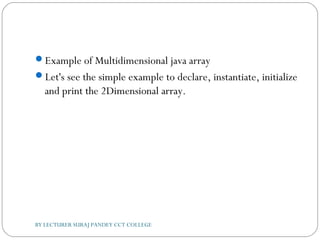 Example of Multidimensional java array
Let's see the simple example to declare, instantiate, initialize
and print the 2Dimensional array.
BY LECTURER SURAJ PANDEY CCT COLLEGE
 