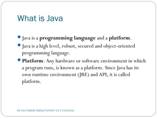 What is Java
Java is a programming language and a platform.
Java is a high level, robust, secured and object-oriented
programming language.
Platform: Any hardware or software environment in which
a program runs, is known as a platform. Since Java has its
own runtime environment (JRE) and API, it is called
platform.
BY LECTURER SURAJ PANDEY CCT COLLEGE
 