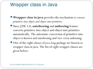 Wrapper class in Java
Wrapper class in java provides the mechanism to convert
primitive into object and object into primitive.
Since J2SE 5.0, autoboxing and unboxing feature
converts primitive into object and object into primitive
automatically. The automatic conversion of primitive into
object is known and autoboxing and vice-versa unboxing.
One of the eight classes of java.lang package are known as
wrapper class in java. The list of eight wrapper classes are
given below:
BY LECTURER SURAJ PANDEY CCT COLLEGE
 