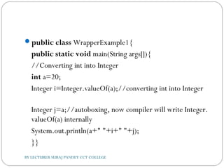 public class WrapperExample1{  
public static void main(String args[]){  
//Converting int into Integer  
int a=20;  
Integer i=Integer.valueOf(a);//converting int into Integer  
Integer j=a;//autoboxing, now compiler will write Integer.
valueOf(a) internally    
System.out.println(a+" "+i+" "+j);  
}}  
BY LECTURER SURAJ PANDEY CCT COLLEGE
 