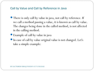 Call by Value and Call by Reference in Java
There is only call by value in java, not call by reference. If
we call a method passing a value, it is known as call by value.
The changes being done in the called method, is not affected
in the calling method.
Example of call by value in java
In case of call by value original value is not changed. Let's
take a simple example:
BY LECTURER SURAJ PANDEY CCT COLLEGE
 