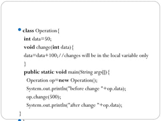 class Operation{  
 int data=50;    
 void change(int data){  
 data=data+100;//changes will be in the local variable only  
 }       
 public static void main(String args[]){  
   Operation op=new Operation();    
   System.out.println("before change "+op.data);  
   op.change(500);  
   System.out.println("after change "+op.data); 
 }  
 