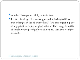 Another Example of call by value in java
In case of call by reference original value is changed if we
made changes in the called method. If we pass object in place
of any primitive value, original value will be changed. In this
example we are passing object as a value. Let's take a simple
example:
BY LECTURER SURAJ PANDEY CCT COLLEGE
 