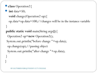 class Operation2{  
 int data=50;  
 void change(Operation2 op){  
 op.data=op.data+100;//changes will be in the instance variable 
 }          
 public static void main(String args[]){  
   Operation2 op=new Operation2();    
  System.out.println("before change "+op.data);  
   op.change(op);//passing object  
   System.out.println("after change "+op.data);    
 }  
}  
BY LECTURER SURAJ PANDEY CCT COLLEGE
 