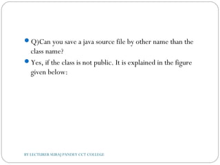 Q)Can you save a java source file by other name than the
class name?
Yes, if the class is not public. It is explained in the figure
given below:
BY LECTURER SURAJ PANDEY CCT COLLEGE
 