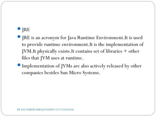 JRE
JRE is an acronym for Java Runtime Environment.It is used
to provide runtime environment.It is the implementation of
JVM.It physically exists.It contains set of libraries + other
files that JVM uses at runtime.
Implementation of JVMs are also actively released by other
companies besides Sun Micro Systems.
BY LECTURER SURAJ PANDEY CCT COLLEGE
 