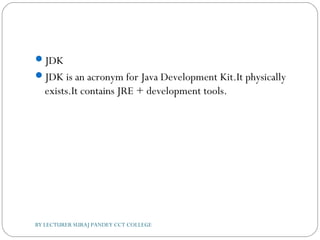 JDK
JDK is an acronym for Java Development Kit.It physically
exists.It contains JRE + development tools.
BY LECTURER SURAJ PANDEY CCT COLLEGE
 