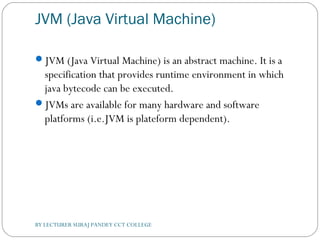 JVM (Java Virtual Machine)
JVM (Java Virtual Machine) is an abstract machine. It is a
specification that provides runtime environment in which
java bytecode can be executed.
JVMs are available for many hardware and software
platforms (i.e.JVM is plateform dependent).
BY LECTURER SURAJ PANDEY CCT COLLEGE
 