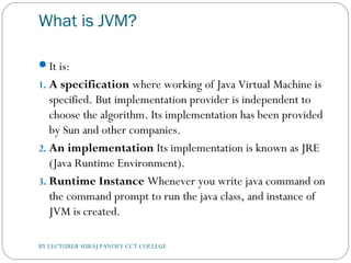 What is JVM?
It is:
1. A specification where working of Java Virtual Machine is
specified. But implementation provider is independent to
choose the algorithm. Its implementation has been provided
by Sun and other companies.
2. An implementation Its implementation is known as JRE
(Java Runtime Environment).
3. Runtime Instance Whenever you write java command on
the command prompt to run the java class, and instance of
JVM is created.
BY LECTURER SURAJ PANDEY CCT COLLEGE
 