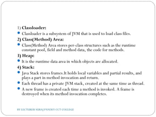 1) Classloader:
Classloader is a subsystem of JVM that is used to load class files.
2) Class(Method) Area:
Class(Method) Area stores per-class structures such as the runtime
constant pool, field and method data, the code for methods.
3) Heap:
It is the runtime data area in which objects are allocated.
4) Stack:
Java Stack stores frames.It holds local variables and partial results, and
plays a part in method invocation and return.
Each thread has a private JVM stack, created at the same time as thread.
A new frame is created each time a method is invoked. A frame is
destroyed when its method invocation completes.
BY LECTURER SURAJ PANDEY CCT COLLEGE
 