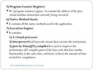 5) Program Counter Register:
PC (program counter) register. It contains the address of the Java
virtual machine instruction currently being executed.
6) Native Method Stack:
It contains all the native methods used in the application.
7) Execution Engine:
It contains:
1) A virtual processor
2) Interpreter:Read bytecode stream then execute the instructions.
3) Just-In-Time(JIT) compiler:It is used to improve the
performance.JIT compiles parts of the byte code that have similar
functionality at the same time, and hence reduces the amount of time
needed for compilation.
BY LECTURER SURAJ PANDEY CCT COLLEGE
 