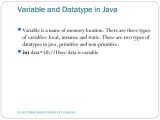Variable and Datatype in Java
Variable is a name of memory location. There are three types
of variables: local, instance and static. There are two types of
datatypes in java, primitive and non-primitive.
int data=50;//Here data is variable  
BY LECTURER SURAJ PANDEY CCT COLLEGE
 
