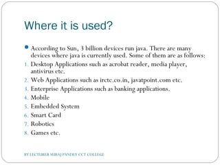 Where it is used?
According to Sun, 3 billion devices run java. There are many
devices where java is currently used. Some of them are as follows:
1. Desktop Applications such as acrobat reader, media player,
antivirus etc.
2. Web Applications such as irctc.co.in, javatpoint.com etc.
3. Enterprise Applications such as banking applications.
4. Mobile
5. Embedded System
6. Smart Card
7. Robotics
8. Games etc.
BY LECTURER SURAJ PANDEY CCT COLLEGE
 