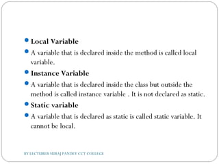 Local Variable
A variable that is declared inside the method is called local
variable.
Instance Variable
A variable that is declared inside the class but outside the
method is called instance variable . It is not declared as static.
Static variable
A variable that is declared as static is called static variable. It
cannot be local.
BY LECTURER SURAJ PANDEY CCT COLLEGE
 